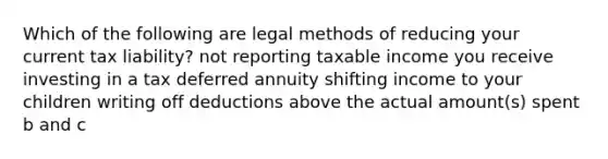 Which of the following are legal methods of reducing your current tax liability? not reporting taxable income you receive investing in a tax deferred annuity shifting income to your children writing off deductions above the actual amount(s) spent b and c