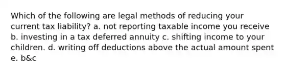 Which of the following are legal methods of reducing your current tax liability? a. not reporting taxable income you receive b. investing in a tax deferred annuity c. shifting income to your children. d. writing off deductions above the actual amount spent e. b&c