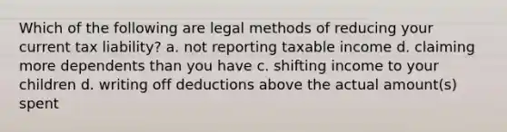 Which of the following are legal methods of reducing your current tax liability? a. not reporting taxable income d. claiming more dependents than you have c. shifting income to your children d. writing off deductions above the actual amount(s) spent