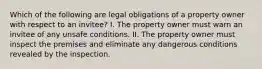 Which of the following are legal obligations of a property owner with respect to an invitee? I. The property owner must warn an invitee of any unsafe conditions. II. The property owner must inspect the premises and eliminate any dangerous conditions revealed by the inspection.