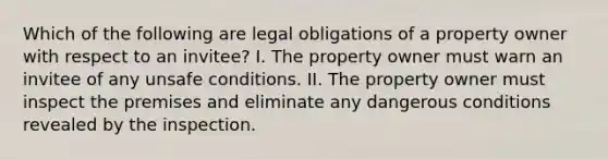 Which of the following are legal obligations of a property owner with respect to an invitee? I. The property owner must warn an invitee of any unsafe conditions. II. The property owner must inspect the premises and eliminate any dangerous conditions revealed by the inspection.