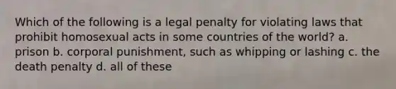 Which of the following is a legal penalty for violating laws that prohibit homosexual acts in some countries of the world? a. prison b. corporal punishment, such as whipping or lashing c. the death penalty d. all of these