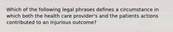 Which of the following legal phrases defines a circumstance in which both the health care provider's and the patients actions contributed to an injurious outcome?