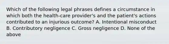 Which of the following legal phrases defines a circumstance in which both the health-care provider's and the patient's actions contributed to an injurious outcome? A. Intentional misconduct B. Contributory negligence C. Gross negligence D. None of the above