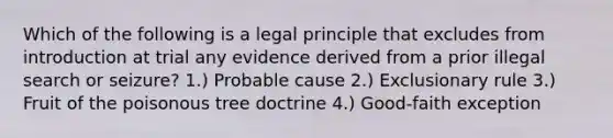 Which of the following is a legal principle that excludes from introduction at trial any evidence derived from a prior illegal search or seizure? 1.) Probable cause 2.) Exclusionary rule 3.) Fruit of the poisonous tree doctrine 4.) Good-faith exception