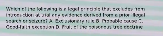 Which of the following is a legal principle that excludes from introduction at trial any evidence derived from a prior illegal search or seizure? A. Exclusionary rule B. Probable cause C. Good-faith exception D. Fruit of the poisonous tree doctrine