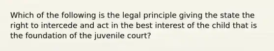 Which of the following is the legal principle giving the state the right to intercede and act in the best interest of the child that is the foundation of the juvenile court?