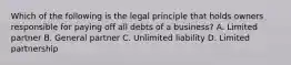 Which of the following is the legal principle that holds owners responsible for paying off all debts of a business? A. Limited partner B. General partner C. Unlimited liability D. Limited partnership