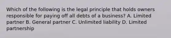 Which of the following is the legal principle that holds owners responsible for paying off all debts of a business? A. Limited partner B. General partner C. Unlimited liability D. Limited partnership