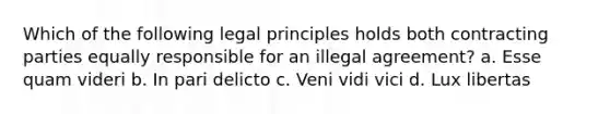 Which of the following legal principles holds both contracting parties equally responsible for an illegal agreement? a. Esse quam videri b. In pari delicto c. Veni vidi vici d. Lux libertas