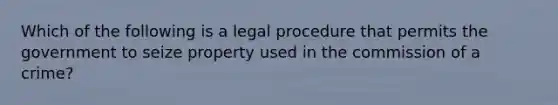 Which of the following is a legal procedure that permits the government to seize property used in the commission of a crime?