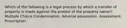 Which of the following is a legal process by which a transfer of property is made against the protest of the property owner? Multiple Choice Condemnation. Adverse possession. Assessment. Proscription.