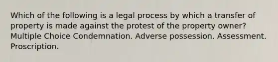 Which of the following is a legal process by which a transfer of property is made against the protest of the property owner? Multiple Choice Condemnation. Adverse possession. Assessment. Proscription.