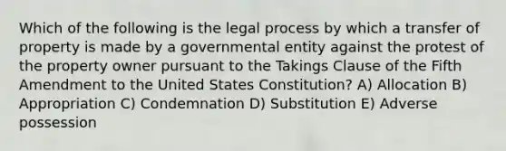 Which of the following is the legal process by which a transfer of property is made by a governmental entity against the protest of the property owner pursuant to the Takings Clause of the Fifth Amendment to the United States Constitution? A) Allocation B) Appropriation C) Condemnation D) Substitution E) Adverse possession