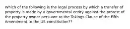 Which of the following is the legal process by which a transfer of property is made by a governmental entity against the protest of the property owner persuant to the Takings Clause of the Fifth Amendment to the US constitution??