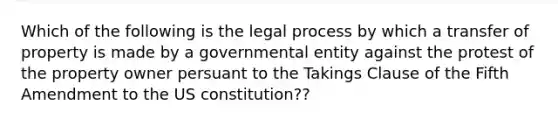 Which of the following is the legal process by which a transfer of property is made by a governmental entity against the protest of the property owner persuant to the Takings Clause of the Fifth Amendment to the US constitution??