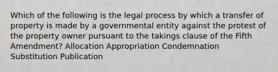 Which of the following is the legal process by which a transfer of property is made by a governmental entity against the protest of the property owner pursuant to the takings clause of the Fifth Amendment? Allocation Appropriation Condemnation Substitution Publication