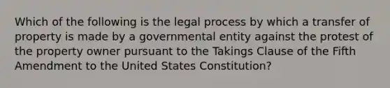 Which of the following is the legal process by which a transfer of property is made by a governmental entity against the protest of the property owner pursuant to the Takings Clause of the Fifth Amendment to the United States Constitution?