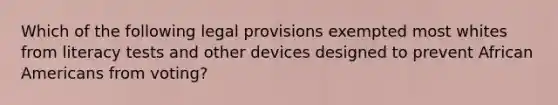 Which of the following legal provisions exempted most whites from literacy tests and other devices designed to prevent African Americans from voting?