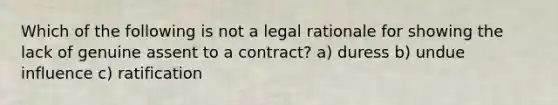 Which of the following is not a legal rationale for showing the lack of genuine assent to a contract? a) duress b) undue influence c) ratification