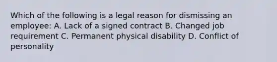 Which of the following is a legal reason for dismissing an employee: A. Lack of a signed contract B. Changed job requirement C. Permanent physical disability D. Conflict of personality