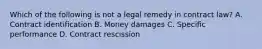 Which of the following is not a legal remedy in contract law? A. Contract identification B. Money damages C. Specific performance D. Contract rescission