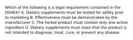 Which of the following is a legal requirement contained in the DSHEA? A. Dietary supplements must be tested for safety prior to marketing B. Effectiveness must be demonstrated by the manufacturer C. The herbal product must contain only one active ingredient D. Dietary supplements must state that the product is not intended to diagnose, treat, cure, or prevent any disease