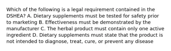 Which of the following is a legal requirement contained in the DSHEA? A. Dietary supplements must be tested for safety prior to marketing B. Effectiveness must be demonstrated by the manufacturer C. The herbal product must contain only one active ingredient D. Dietary supplements must state that the product is not intended to diagnose, treat, cure, or prevent any disease