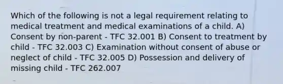 Which of the following is not a legal requirement relating to medical treatment and medical examinations of a child. A) Consent by non-parent - TFC 32.001 B) Consent to treatment by child - TFC 32.003 C) Examination without consent of abuse or neglect of child - TFC 32.005 D) Possession and delivery of missing child - TFC 262.007