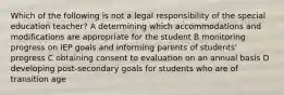 Which of the following is not a legal responsibility of the special education teacher? A determining which accommodations and modifications are appropriate for the student B monitoring progress on IEP goals and informing parents of students' progress C obtaining consent to evaluation on an annual basis D developing post-secondary goals for students who are of transition age