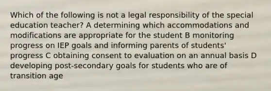 Which of the following is not a legal responsibility of the special education teacher? A determining which accommodations and modifications are appropriate for the student B monitoring progress on IEP goals and informing parents of students' progress C obtaining consent to evaluation on an annual basis D developing post-secondary goals for students who are of transition age