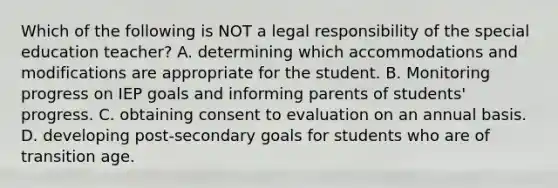 Which of the following is NOT a legal responsibility of the special education teacher? A. determining which accommodations and modifications are appropriate for the student. B. Monitoring progress on IEP goals and informing parents of students' progress. C. obtaining consent to evaluation on an annual basis. D. developing post-secondary goals for students who are of transition age.