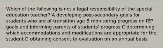 Which of the following is not a legal responsibility of the special education teacher? A developing post-secondary goals for students who are of transition age B monitoring progress on IEP goals and informing parents of students' progress C determining which accommodations and modifications are appropriate for the student D obtaining consent to evaluation on an annual basis