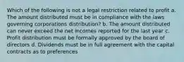 Which of the following is not a legal restriction related to profit a. The amount distributed must be in compliance with the laws governing corporations distribution? b. The amount distributed can never exceed the net incomes reported for the last year c. Profit distribution must be formally approved by the board of directors d. Dividends must be in full agreement with the capital contracts as to preferences