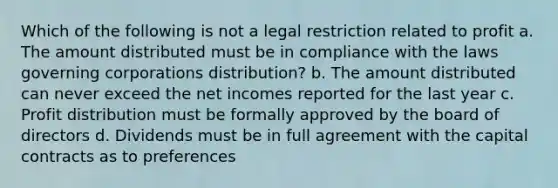 Which of the following is not a legal restriction related to profit a. The amount distributed must be in compliance with the laws governing corporations distribution? b. The amount distributed can never exceed the net incomes reported for the last year c. Profit distribution must be formally approved by the board of directors d. Dividends must be in full agreement with the capital contracts as to preferences