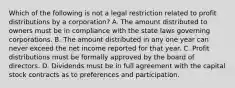 Which of the following is not a legal restriction related to profit distributions by a corporation? A. The amount distributed to owners must be in compliance with the state laws governing corporations. B. The amount distributed in any one year can never exceed the net income reported for that year. C. Profit distributions must be formally approved by the board of directors. D. Dividends must be in full agreement with the capital stock contracts as to preferences and participation.