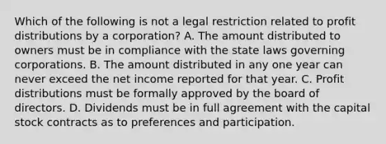 Which of the following is not a legal restriction related to profit distributions by a corporation? A. The amount distributed to owners must be in compliance with the state laws governing corporations. B. The amount distributed in any one year can never exceed the net income reported for that year. C. Profit distributions must be formally approved by the board of directors. D. Dividends must be in full agreement with the capital stock contracts as to preferences and participation.