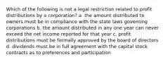 Which of the following is not a legal restriction related to profit distributions by a corporation? a. the amount distributed to owners must be in compliance with the state laws governing corporations b. the amount distributed in any one year can never exceed the net income reported for that year c. profit distributions must be formally approved by the board of directors d. dividends must be in full agreement with the capital stock contracts as to preferences and participation