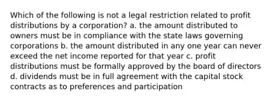 Which of the following is not a legal restriction related to profit distributions by a corporation? a. the amount distributed to owners must be in compliance with the state laws governing corporations b. the amount distributed in any one year can never exceed the net income reported for that year c. profit distributions must be formally approved by the board of directors d. dividends must be in full agreement with the capital stock contracts as to preferences and participation