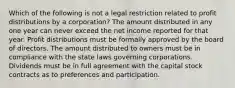 Which of the following is not a legal restriction related to profit distributions by a corporation? The amount distributed in any one year can never exceed the net income reported for that year. Profit distributions must be formally approved by the board of directors. The amount distributed to owners must be in compliance with the state laws governing corporations. Dividends must be in full agreement with the capital stock contracts as to preferences and participation.