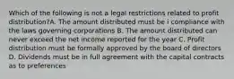 Which of the following is not a legal restrictions related to profit distribution?A. The amount distributed must be i compliance with the laws governing corporations B. The amount distributed can never exceed the net income reported for the year C. Profit distribution must be formally approved by the board of directors D. Dividends must be in full agreement with the capital contracts as to preferences