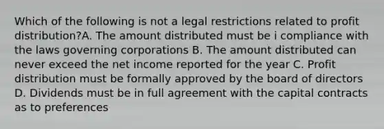 Which of the following is not a legal restrictions related to profit distribution?A. The amount distributed must be i compliance with the laws governing corporations B. The amount distributed can never exceed the net income reported for the year C. Profit distribution must be formally approved by the board of directors D. Dividends must be in full agreement with the capital contracts as to preferences