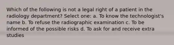 Which of the following is not a legal right of a patient in the radiology department? Select one: a. To know the technologist's name b. To refuse the radiographic examination c. To be informed of the possible risks d. To ask for and receive extra studies