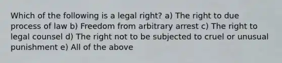 Which of the following is a legal right? a) The right to due process of law b) Freedom from arbitrary arrest c) The right to legal counsel d) The right not to be subjected to cruel or unusual punishment e) All of the above