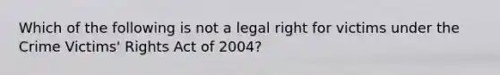 Which of the following is not a legal right for victims under the Crime Victims' Rights Act of 2004?