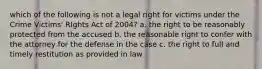 which of the following is not a legal right for victims under the Crime Victims' RIghts Act of 2004? a. the right to be reasonably protected from the accused b. the reasonable right to confer with the attorney for the defense in the case c. the right to full and timely restitution as provided in law