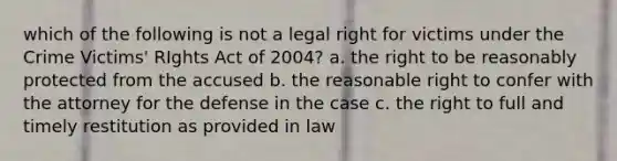 which of the following is not a legal right for victims under the Crime Victims' RIghts Act of 2004? a. the right to be reasonably protected from the accused b. the reasonable right to confer with the attorney for the defense in the case c. the right to full and timely restitution as provided in law