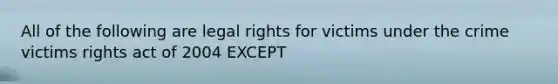 All of the following are legal rights for victims under the crime victims rights act of 2004 EXCEPT