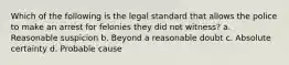 Which of the following is the legal standard that allows the police to make an arrest for felonies they did not witness? a. Reasonable suspicion b. Beyond a reasonable doubt c. Absolute certainty d. Probable cause