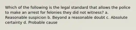 Which of the following is the legal standard that allows the police to make an arrest for felonies they did not witness? a. Reasonable suspicion b. Beyond a reasonable doubt c. Absolute certainty d. Probable cause